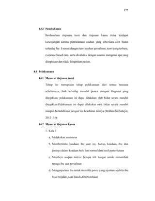 177
4.5.3 Pembahasan
Berdasarkan tinjauan teori dan tinjauan kasus tidak terdapat
kesenjangan karena perencanaan asuhan yang diberikan oleh bidan
terhadap Ny. I sesuai dengan teori asuhan persalinan. teori yang terbaru,
evidence based care, serta divalidasi dengan asumsi mengenai apa yang
diinginkan dan tidak diinginkan pasien.
4.6 Pelaksanaan
4.6.1 Menurut tinjauan teori
Tahap ini merupakan tahap pelaksanaan dari semua rencana
sebelumnya, baik terhadap masalah pasien ataupun diagnosa yang
ditegakkan, pelaksanaan ini dapat dilakukan oleh bidan secara mandiri
ditegakkan.Pelaksanaan ini dapat dilakukan oleh bidan secara mandiri
maupun berkolaborasi dengan tim kesehatan lainnya (Wildan dan hidayat,
2012 : 35).
4.6.2 Menurut tinjauan kasus
1. Kala I
a. Melakukan anamnesa
b. Memberitahu keadaan ibu saat ini, bahwa keadaan ibu dan
janinya dalam keadaan baik dan normal dari hasil pemeriksaan
c. Memberi asupan nutrisi berupa teh hangat untuk menambah
tenaga ibu saat persalinan
d. Menganjurkan ibu untuk memilih posisi yang nyaman apabila ibu
bisa berjalan-jalan masih diperbolehkan
 
