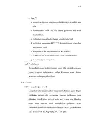 179
4. Kala IV
a. Memeriksa abdomen untuk mengetahui kontraksi uterus baik atau
tidak.
b. Membersihkan tubuh ibu dan tempat persalinan dari darah
maupun lendir.
c. Melakukan masase fundus ibu agar kontraksi tetap baik.
d. Melakukan pemantauan TTV, TFU, kontraksi uterus, perdarahan
dan kandung kemih
e. Menganjurkan ibu untuk memberikan ASI eksklusif
f. Meletakkan alat-alat didalam larutan klorin selama 10 menit.
g. Memantau 2 jam post partum.
4.6.3 Pembahasan
Berdasarkan tinjauan teori dan tinjauan kasus tidak terjadi kesenjangan
karena penolong melaksanakan asuhan kebidanan sesuai dengan
penentuan asuhan yang telah dibuat.
4.7 Evaluasi
4.7.1 Menurut tinjauan teori
Merupakan tahap terakhir dalam manajemen kebidanan, yakni dengan
melakukan evaluasi dan perencanaan maupun pelaksanaan yang
dilakukan bidan.Evaluasi sebagai bagian dari proses yang dilakukan
secara terus menerus untuk meningkatkan pelayanan secara
komprehensif dan selalu berubah sesuai dengan kondisi Atau kebutuhan
klien (Sulistyawati dan Nugraheny, 2012 : 220-237).
 