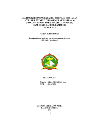 2
ASUHAN KEBIDANAN PADA IBU BERSALIN TERHADAP
NY.I UMUR 25 TAHUN G1P0A0 UMUR KEHAMILAN 36
MINGGU 4 HARI DI BPM ROSBIATUL ADAWIYAH,
SKM, M. KES BANDAR LAMPUNG
TAHUN 2015
KARYA TULIS ILMIAH
(Diajukan sebagai salah satu syarat untuk memperoleh gelar
Ahli Madya Kebidanan)
DISUSUN OLEH :
NAMA : RIKA AGUSTINA M.Y
NIM : 201207050
AKADEMI KEBIDANAN ADILA
BANDAR LAMPUNG
2015
ii
 