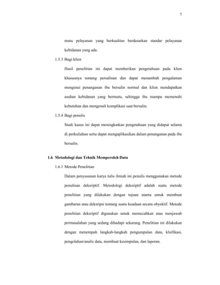 7
mutu pelayanan yang berkualitas berdasarkan standar pelayanan
kebidanan yang ada.
1.5.3 Bagi klien
Hasil penelitian ini dapat memberikan pengetahuan pada klien
khususnya tentang persalinan dan dapat menambah pengalaman
mengenai penanganan ibu bersalin normal dan klien mendapatkan
asuhan kebidanan yang bermutu, sehingga ibu mampu memenuhi
kebutuhan dan mengenali komplikasi saat bersalin.
1.5.4 Bagi penulis
Studi kasus ini dapat meningkatkan pengetahuan yang didapat selama
di perkuliahan serta dapat mengaplikasikan dalam penanganan pada ibu
bersalin.
1.6 Metodologi dan Tehnik Memperoleh Data
1.6.1 Metode Penelitian
Dalam penyusunan karya tulis ilmiah ini penulis menggunakan metode
penulisan deksriptif. Metodologi deksriptif adalah suatu metode
penelitian yang dilakukan dengan tujuan utama untuk membuat
gambaran atau deksripsi tentang suatu keadaan secara obyektif. Metode
penelitian deksriptif digunakan untuk memecahkan atau menjawab
permasalahan yang sedang dihadapi sekarang. Penelitian ini dilakukan
dengan menempuh langkah-langkah pengumpulan data, klsifikasi,
pengolahan/analis data, membuat kesimpulan, dan laporan.
 