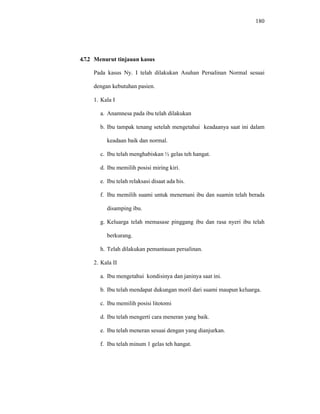180
4.7.2 Menurut tinjauan kasus
Pada kasus Ny. I telah dilakukan Asuhan Persalinan Normal sesuai
dengan kebutuhan pasien.
1. Kala I
a. Anamnesa pada ibu telah dilakukan
b. Ibu tampak tenang setelah mengetahui keadaanya saat ini dalam
keadaan baik dan normal.
c. Ibu telah menghabiskan ½ gelas teh hangat.
d. Ibu memilih posisi miring kiri.
e. Ibu telah relaksasi disaat ada his.
f. Ibu memilih suami untuk menemani ibu dan suamin telah berada
disamping ibu.
g. Keluarga telah memasase pinggang ibu dan rasa nyeri ibu telah
berkurang.
h. Telah dilakukan pemantauan persalinan.
2. Kala II
a. Ibu mengetahui kondisinya dan janinya saat ini.
b. Ibu telah mendapat dukungan moril dari suami maupun keluarga.
c. Ibu memilih posisi litotomi
d. Ibu telah mengerti cara meneran yang baik.
e. Ibu telah meneran sesuai dengan yang dianjurkan.
f. Ibu telah minum 1 gelas teh hangat.
 