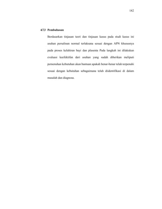 182
4.7.3 Pembahasan
Berdasarkan tinjauan teori dan tinjauan kasus pada studi kasus ini
asuhan persalinan normal terlaksana sesuai dengan APN khususnya
pada proses kelahiran bayi dan plasenta Pada langkah ini dilakukan
evaluasi keefektifan dari asuhan yang sudah diberikan meliputi
pemenuhan kebutuhan akan bantuan apakah benar-benar telah terpenuhi
sesuai dengan kebutuhan sebagaimana telah diidentifikasi di dalam
masalah dan diagnosa.
 