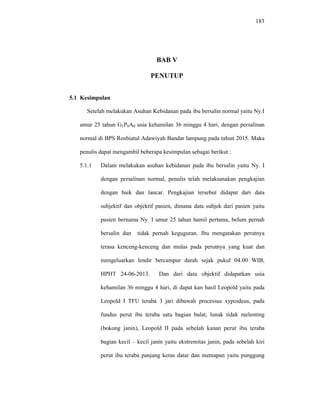 183
BAB V
PENUTUP
5.1 Kesimpulan
Setelah melakukan Asuhan Kebidanan pada ibu bersalin normal yaitu Ny.I
umur 25 tahun G1P0A0 usia kehamilan 36 minggu 4 hari, dengan persalinan
normal di BPS Rosbiatul Adawiyah Bandar lampung pada tahun 2015. Maka
penulis dapat mengambil beberapa kesimpulan sebagai berikut :
5.1.1 Dalam melakukan asuhan kebidanan pada ibu bersalin yaitu Ny. I
dengan persalinan normal, penulis telah melaksanakan pengkajian
dengan baik dan lancar. Pengkajian tersebut didapat dari data
subjektif dan objektif pasien, dimana data subjek dari pasien yaitu
pasien bernama Ny. I umur 25 tahun hamil pertama, belum pernah
bersalin dan tidak pernah keguguran. Ibu mengatakan perutnya
terasa kenceng-kenceng dan mulas pada perutnya yang kuat dan
mengeluarkan lendir bercampur darah sejak pukul 04.00 WIB,
HPHT 24-06-2013. Dan dari data objektif didapatkan usia
kehamilan 36 minggu 4 hari, di dapat kan hasil Leopold yaitu pada
Leopold I TFU teraba 3 jari dibawah processus xypoideus, pada
fundus perut ibu teraba satu bagian bulat, lunak tidak melenting
(bokong janin), Leopold II pada sebelah kanan perut ibu teraba
bagian kecil – kecil janin yaitu ekstremitas janin, pada sebelah kiri
perut ibu teraba panjang keras datar dan memapan yaitu punggung
 