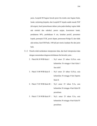 184
janin, Leopold III bagian bawah perut ibu teraba satu bagian bulat,
lunak, melenting (kepala), dan Leopold IV kepala sudah masuk PAP
(divergen), hasil pemeriksaan dalam yaitu pada dinding vagina tidak
ada sistokel dan rektokel, porsio sejajar, konsistensi lunak,
pendataran 80%, pembukaan 8 cm, ketuban positif, presentasi
kepala, penunjuk UUK, posisi depan, penurunan Hodge II, dan tidak
ada molase, hasil DJJ baik, 140 kali per menit, keadaan ibu dan janin
baik.
5.1.2 Penulis telah melakukan interprestasi data, dan hasil interprestasi data
dengan menentukan diagnosa kebidanan ibu bersalin yaitu :
2. Pukul 06.30 WIB Kala I : Ny.I umur 25 tahun G1P0A0 usia
kehamilan 36 minggu 4 hari Kala I
fase aktif.
3. Pukul 15.00 WIB Kala II : Ny.I umur 25 tahun G1P0A0 usia
kehamilan 36 minggu 4 hari Inpartu
Kala II.
4. Pukul 17.05 WIB Kala III : Ny.I umur 25 tahun P1A0 usia
kehamilan 36 minggu 4 hari Kala III
persalinan.
5. Pukul 17.30 WIB Kala IV : Ny.L umur 25 tahun P1A0 usia
kehamilan 36 minggu 4 hari Kala IV
persalinan.
 