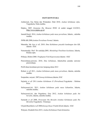 188
DAFTAR PUSTAKA
Ambarwati, Eny Retna dan Wulandari, Diah 2010, Asuhan kebidanan nifas,
Yogyakarta, Nuha medika.
Depkes, 2007, Kematian Ibu Menurut WHO. di unduh tanggal 8/4/2015,
Http://www.depkes.go.id
Jannah,Nurul. 2014, Asuhan kebidanan pada masa persalinan, Jakarta , salemba
medika.
JNPK-KR.2008,Asuhan Persalinan Normal, Jakarta.
Manuaba, Ida Ayu et all, 2010. Ilmu Kebidanan penyakit kandungan dan KB,
Jakarta : EGC
Notoatmodjo. Prof Dr soekidjo,2005, Metodologi Penelitian kesehatan, Jakarta,
Rineka cipta.
Priharjo, Robert.2006. Pengkajian Fisik Keperawatan.Jakarta : EGC
Prawiroharjo,sarwono. 2010, Ilmu kebidanan, Jakarta,bina pustaka sarwono
prawiroharjo.
Profil dinas kesehatan provinsi lampung tahun 2012
Rohani et all 2011, Asuhan kebidanan pada masa persalinan, Jakarta, salemba
medika.
Soepardan, suryani. 2007,konsep kebidanan,Jakarta, EGC
Sujiatini et all 2011.Asuhan Kebidanan II (Persalinan).Yogyakarta : Rohima
Press
Sulistyawati,Ari, 2011, Asuhan kebidanan pada masa kehamilan, Jakarta,
salemba medika.
Sulistyawati,Ari, dan Nugraheny, Esty 2012, Asuhan kebidanan pada ibu
bersalin, Jakarta, salemba medika.
Sumarah et all 2008, Perawatan Ibu Bersalin (Asuhan Kebidanan pada Ibu
Bersalin).Yogyakarta : Fitramaya
Uliyah,Musrifatul et all 2008.Konsep Dasar Praktik Klinik.Jakarta : EGC
Walyani, Elisabeth Siwi.2015, Asuhan Kebidanan Pada Kehamilan.
 