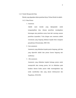 8
1.6.2 Tehnik Memperoleh Data
Metode yang digunakan dalam penulisan Karya Tulisan Ilmiah ini adalah :
1.6.2.1 Data Primer
1. Anamnesa
Adalah suatu metode yang dipergunakn untuk
mengumpulkan data, dimana penelitian mendapatkan
keterangan atau pendirian secara lisan dari sseorang sasaran
penelitian (reponden). Yaitu dengan auto anamnesa adalah
wawancara yang langsung dilakuan kepada klien mengenai
penyakitnya (Notoatmodjo, 2005:102)
2. Auto anamnesis
Anamnesis yang dilakukan kepada pasien langsung, jadi data
yang diperoleh adalah data primer karena langsung dari
sumbernya
3. Allo anamnesis
Anamnesis yang dilakukan kepada keluarga pasien untuk
memperoleh data tentang pasien, hal ini dilakukan pada
keadaan darurat ketika pasien tidak memungkinkan lagi
untuk memberikan data yang akurat (Sulistyawati dan
Nugraheny, 2010;220).
 