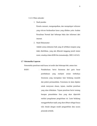 9
1.6.2.2 Data sekunder
1. Studi pustaka
Penulis mencari, mengumpulkan, dan mempelajari referensi
yang relevan berdasarkan kasus yang dibahas yaitu Asuhan
Persalinan Normal dari beberapa buku dan informasi dari
internet.
2. Studi Dokumenter
Adalah semua dokumen baik yang di terbitkan maupun yang
tidak diterbitkan, yang ada dibawah tanggung jawab instasi
resmi, misalnya buku KMS ibu (notoatmodjo, 2005; h 62-63)
1.7 Sistematika Laporan
Sistematika penulisan studi kasus ini terdiri dari beberapa bab, antara lain:
BAB I : Pendahuluan: berisi fenomena dari garis besar
pembahasan yang meliputi uraian timbulnya
fenomena yang merupakan latar belakang masalah
dan pokok permasalahan. Fenomena ini akan dipakai
untuk menyusun alasan, tujuan, manfaat penulisan
yang akan dilakukan. Tujuan penulisan berisi tentang
harapan penambahan ilmu yang akan diperoleh
melalui pengalaman pengelolaan ini. Latar belakang
menggambarkan topik yang akan dibuat sebagai karya
tulis ilmiah dengan model pengambilan data secara
piramida terbalik.
 