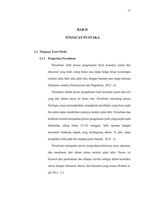 12
BAB II
TINJAUAN PUSTAKA
2.1 Tinjauan Teori Medis
2.1.1 Pengertian Persalinan
Persalinan ialah proses pengeluaran hasil konsepsi (janin dan
plasenta) yang telah cukup bulan atau dapat hidup diluar kandungan
melalui jalan lahir atau jalan lain, dengan bantuan atau tanpa bantuan
(kekuatan sendiri) (Sulistyawati dan Nugraheny, 2012 : 4).
Persalinan adalah proses pengeluaran hasil konsepsi (janin dan uri)
yang dari dalam uterus ke dunia luar. Persalinan mencakup proses
fisiologis yang memungkinkan serangkaian perubahan yang besar pada
ibu untuk dapat melahirkan janinnya melalui jalan lahir. Persalinan dan
kelahiran normal merupakan proses pengeluaran janin yang terjadi pada
kehamilan cukup bulan (37-42 minggu), lahir spontan dengan
presentasi belakang kepala yang berlangsung dalam 18 jam, tanpa
komplikasi baik pada ibu maupun janin (Jannah, 2014 : 1).
Persalinan merupakan proses pergerakan keluarnya janin, plasenta,
dan membrane dari dalam rahim melalui jalan lahir. Proses ini
berawal dari pembukaan dan dilatasi serviks sebagai akibat kontraksi
uterus dengan frekuensi, durasi, dan kekuatan yang teratur (Rohani et.
all, 2011 : 2 ).
 