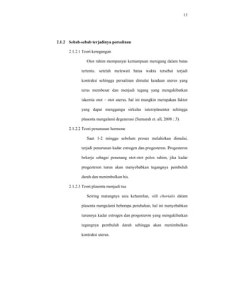 13
2.1.2 Sebab-sebab terjadinya persalinan
2.1.2.1 Teori keregangan
Otot rahim mempunyai kemampuan meregang dalam batas
tertentu. setelah melewati batas waktu tersebut terjadi
kontraksi sehingga persalinan dimulai keadaan uterus yang
terus membesar dan menjadi tegang yang mengakibatkan
iskemia otot – otot uterus. hal ini mungkin merupakan faktor
yang dapat menggangu sirkulas iuteroplasenter sehingga
plasenta mengalami degenerasi (Sumarah et. all, 2008 : 3).
2.1.2.2 Teori penurunan hormone
Saat 1-2 minggu sebelum proses melahirkan dimulai,
terjadi penurunan kadar estrogen dan progesteron. Progesteron
bekerja sebagai penenang otot-otot polos rahim, jika kadar
progesteron turun akan menyebabkan tegangnya pembuluh
darah dan menimbulkan his.
2.1.2.3 Teori plasenta menjadi tua
Seiring matangnya usia kehamilan, villi chorialis dalam
plasenta mengalami beberapa perubahan, hal ini menyebabkan
turunnya kadar estrogen dan progesteron yang mengakibatkan
tegangnya pembuluh darah sehingga akan menimbulkan
kontraksi uterus.
 