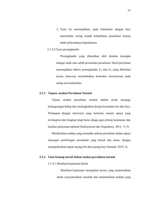 15
2. Teori ini menunjukkan, pada kehamilan dengan bayi
anensefalus sering terjadi kelambatan persalinan karena
tidak terbentuknya hipotalamus.
2.1.2.8 Teori prostaglandin
Prostaglandin yang dihasilkan oleh desidua disangka
sebagai salah satu sebab permulaan persalinan. Hasil percobaan
menunjukkan bahwa prostaglandin F2 atau E2 yang diberikan
secara intravena menimbulkan kontraksi miometrium pada
setiap usia kehamilan.
2.1.3 Tujuan Asuhan Persalinan Normal
Tujuan asuhan persalinan normal adalah untuk menjaga
kelangsungan hidup dan meningkatkan derajat kesehatan ibu dan bayi.
Walaupun dengan intervensi yang minimal, namun upaya yang
terintegrasi dan lengkap tetap harus dijaga agar prinsip keamanan dan
kualitas pelayanan optimal (Sulistyawati dan Nugraheny, 2012 : 5, 9).
Memberikan asuhan yang memadai selama persalinan dalam upaya
mencapai pertolongan persalinan yang bersih dan aman, dengan
memperhatikan aspek sayang ibu dan sayang bayi (Jannah, 2014: 2).
2.1.4 Lima benang merah dalam asuhan persalinan normal
2.1.4.1 Membuat keputusan klinik
Membuat keputusan merupakan proses yang menentukkan
untuk menyelesaikan masalah dan menentukkan asuhan yang
 
