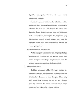 16
diperlukan oleh pasien. Keputusan itu harus akurat,
komprehensif dan aman.
Membuat keputusan klinik tersebut dihasilkan melalui
serangkaian proses dan metode yang sistematik menggunakkan
informasi dan hasil dari olah kognitif dan intutif serta
dipadukan dengan kajian teoritis dan intervensi berdasarkan
bukti (evidence-based), keterampilan dan pengalaman yang
dikembangkan melalui berbagai tahapan yang logis dan
diperlukan dalam upaya untuk menyelesaikan masalah dan
terfokus pada pasien.
2.1.4.2 Asuhan sayang ibu dan sayang bayi
Asuhan sayang ibu adalah asuhan yang menghargai budaya,
kepercayaan dan keinginan sang ibu. Beberapa prinsip dasar
asuhan sayang ibu adalah dengan mengikutsertakan suami dan
keluarga selama proses persalinan dan kelahiran bayi.
2.1.4.3 Pencegahan infeksi
Tindakan pencegahan infeksi (PI) tidak terpisah dari
komponen-komponen lain dalam asuhan selama persalinan dan
kelahiran bayi. Tindakan ini harus diterapkan dalam setiap
aspek asuhan untuk melindungi ibu, bayi baru lahir, keluarga,
penolong persalinan dan tenaga kesehatan lainya dengan
mengurangi infeksi karena bakteri, virus dan jamur.
 