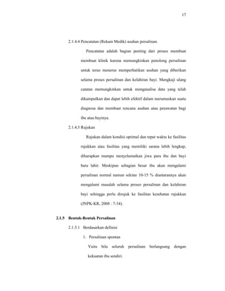 17
2.1.4.4 Pencatatan (Rekam Medik) asuhan persalinan.
Pencatatan adalah bagian penting dari proses membuat
membuat klinik karena memungkinkan penolong persalinan
untuk terus menerus memperhatikan asuhan yang diberikan
selama proses persalinan dan kelahiran bayi. Mengkaji ulang
catatan memungkinkan untuk menganalisa data yang telah
dikumpulkan dan dapat lebih efektif dalam merumuskan suatu
diagnosa dan membuat rencana asuhan atau perawatan bagi
ibu atau bayinya.
2.1.4.5 Rujukan
Rujukan dalam kondisi optimal dan tepat waktu ke fasilitas
rujukkan atau fasilitas yang memiliki sarana lebih lengkap,
diharapkan mampu menyelamatkan jiwa para ibu dan bayi
baru lahir. Meskipun sebagian besar ibu akan mengalami
persalinan normal namun sekitar 10-15 % diantarannya akan
mengalami masalah selama proses persalinan dan kelahiran
bayi sehingga perlu dirujuk ke fasilitas kesehatan rujukkan
(JNPK-KR, 2008 : 7-34).
2.1.5 Bentuk-Bentuk Persalinan
2.1.5.1 Berdasarkan definisi
1. Persalinan spontan
Yaitu bila seluruh persalinan berlangsung dengan
kekuatan ibu sendiri.
 