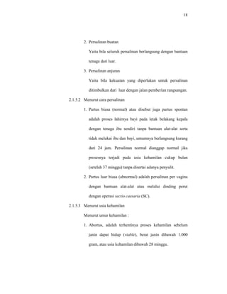 18
2. Persalinan buatan
Yaitu bila seluruh persalinan berlangsung dengan bantuan
tenaga dari luar.
3. Persalinan anjuran
Yaitu bila kekuatan yang diperlukan untuk persalinan
ditimbulkan dari luar dengan jalan pemberian rangsangan.
2.1.5.2 Menurut cara persalinan
1. Partus biasa (normal) atau disebut juga partus spontan
adalah proses lahirnya bayi pada letak belakang kepala
dengan tenaga ibu sendiri tanpa bantuan alat-alat serta
tidak melukai ibu dan bayi, umumnya berlangsung kurang
dari 24 jam. Persalinan normal dianggap normal jika
prosesnya terjadi pada usia kehamilan cukup bulan
(setelah 37 minggu) tanpa disertai adanya penyulit.
2. Partus luar biasa (abnormal) adalah persalinan per vagina
dengan bantuan alat-alat atau melalui dinding perut
dengan operasi sectio caesaria (SC).
2.1.5.3 Menurut usia kehamilan
Menurut umur kehamilan :
1. Abortus, adalah terhentinya proses kehamilan sebelum
janin dapat hidup (viable), berat janin dibawah 1.000
gram, atau usia kehamilan dibawah 28 minggu.
 