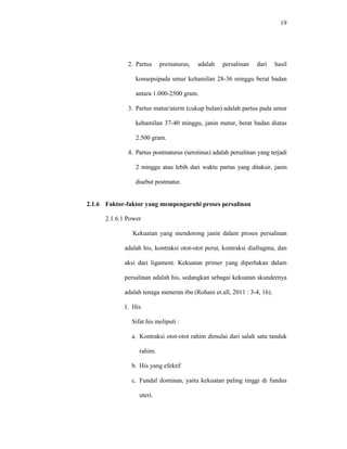 19
2. Partus prematurus, adalah persalinan dari hasil
konsepsipada umur kehamilan 28-36 minggu berat badan
antara 1.000-2500 gram.
3. Partus matur/aterm (cukup bulan) adalah partus pada umur
kehamilan 37-40 minggu, janin matur, berat badan diatas
2.500 gram.
4. Partus postmaturus (serotinus) adalah persalinan yang terjadi
2 minggu atau lebih dari waktu partus yang ditaksir, janin
disebut postmatur.
2.1.6 Faktor-faktor yang mempengaruhi proses persalinan
2.1.6.1 Power
Kekuatan yang mendorong janin dalam proses persalinan
adalah his, kontraksi otot-otot perut, kontraksi diafragma, dan
aksi dari ligament. Kekuatan primer yang diperlukan dalam
persalinan adalah his, sedangkan sebagai kekuatan skundernya
adalah tenaga meneran ibu (Rohani et.all, 2011 : 3-4, 16).
1. His
Sifat his meliputi :
a. Kontraksi otot-otot rahim dimulai dari salah satu tanduk
rahim.
b. His yang efektif
c. Fundal dominan, yaitu kekuatan paling tinggi di fundus
uteri.
 