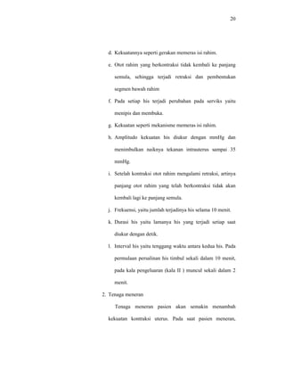 20
d. Kekuatannya seperti gerakan memeras isi rahim.
e. Otot rahim yang berkontraksi tidak kembali ke panjang
semula, sehingga terjadi retraksi dan pembentukan
segmen bawah rahim
f. Pada setiap his terjadi perubahan pada serviks yaitu
menipis dan membuka.
g. Kekuatan seperti mekanisme memeras isi rahim.
h. Amplitudo kekuatan his diukur dengan mmHg dan
menimbulkan naiknya tekanan intrauterus sampai 35
mmHg.
i. Setelah kontraksi otot rahim mengalami retraksi, artinya
panjang otot rahim yang telah berkontraksi tidak akan
kembali lagi ke panjang semula.
j. Frekuensi, yaitu jumlah terjadinya his selama 10 menit.
k. Durasi his yaitu lamanya his yang terjadi setiap saat
diukur dengan detik.
l. Interval his yaitu tenggang waktu antara kedua his. Pada
permulaan persalinan his timbul sekali dalam 10 menit,
pada kala pengeluaran (kala II ) muncul sekali dalam 2
menit.
2. Tenaga meneran
Tenaga meneran pasien akan semakin menambah
kekuatan kontraksi uterus. Pada saat pasien meneran,
 