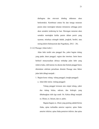 21
diafragma dan otot-otot dinding abdomen akan
berkontraksi. Kombinasi antara his dan tenaga meneran
pasien akan meningkat tekanan intrauterus sehingga janin
akan semakin terdorong ke luar. Dorongan meneran akan
semakin meningkat ketika pasien dalam posisi yang
nyaman, misalnya setengah duduk, jongkok, berdiri, atau
miring kekiri (Sulistyawati dan Nugraheny, 2012 : 28).
2.1.6.2 Passage ( Jalan Lahir )
Jalan lahir terdiri atas panggul ibu, yakni bagian tulang
yang padat, dasar panggul, vagina dan introitus. Janin harus
berhasil menyesuaikan dirinya terhadap jalan lahir yang
relative kaku, oleh karena itu ukuran dan bentuk panggul harus
ditentukan sebelum persalinan dimulai Passage atau faktor
jalan lahir dibagi menjadi :
1. Bagian keras: tulang –tulang panggul, (rangka panggul)
a. Jalan lahir uterus (tulang panggul)
Tulang panggul tersusun atas empat tulang, yakni
dua tulang koksa, sakrum, dan koksigis yang
dihubungkan oleh tiga sendi. Os. Koksa dibagi menjadi
os. Illium, os. Iskium, dan os. pubis.
Bagian-bagian os. illium yang penting adalah Krista
iliaka, spina ischiadika anterior superior, spina iliaka
anterior inferior, spina iliaka posterior inferior, dan spina
 