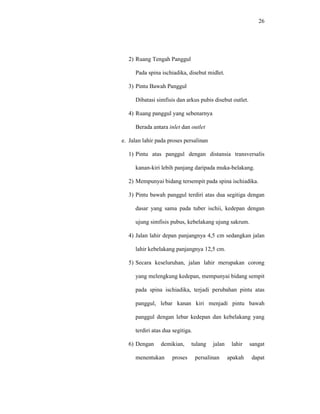 26
2) Ruang Tengah Panggul
Pada spina ischiadika, disebut midlet.
3) Pintu Bawah Panggul
Dibatasi simfisis dan arkus pubis disebut outlet.
4) Ruang panggul yang sebenarnya
Berada antara inlet dan outlet
e. Jalan lahir pada proses persalinan
1) Pintu atas panggul dengan distansia transversalis
kanan-kiri lebih panjang daripada muka-belakang.
2) Mempunyai bidang tersempit pada spina ischiadika.
3) Pintu bawah panggul terdiri atas dua segitiga dengan
dasar yang sama pada tuber ischii, kedepan dengan
ujung simfisis pubus, kebelakang ujung sakrum.
4) Jalan lahir depan panjangnya 4,5 cm sedangkan jalan
lahir kebelakang panjangnya 12,5 cm.
5) Secara keseluruhan, jalan lahir merupakan corong
yang melengkung kedepan, mempunyai bidang sempit
pada spina ischiadika, terjadi perubahan pintu atas
panggul, lebar kanan kiri menjadi pintu bawah
panggul dengan lebar kedepan dan kebelakang yang
terdiri atas dua segitiga.
6) Dengan demikian, tulang jalan lahir sangat
menentukan proses persalinan apakah dapat
 