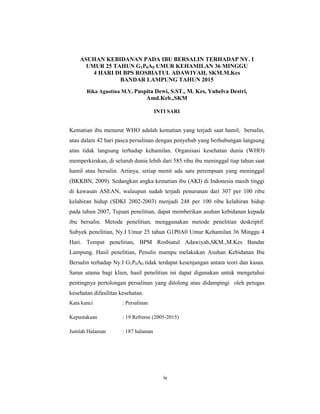 4
ASUHAN KEBIDANAN PADA IBU BERSALIN TERHADAP NY. I
UMUR 25 TAHUN G1P0A0 UMUR KEHAMILAN 36 MINGGU
4 HARI DI BPS ROSBIATUL ADAWIYAH, SKM.M.Kes
BANDAR LAMPUNG TAHUN 2015
Rika Agustina M.Y, Puspita Dewi, S.ST., M. Kes, Yuhelva Destri,
Amd.Keb.,SKM
INTI SARI
Kematian ibu menurut WHO adalah kematian yang terjadi saat hamil, bersalin,
atau dalam 42 hari pasca persalinan dengan penyebab yang berhubungan langsung
atau tidak langsung terhadap kehamilan. Organisasi kesehatan dunia (WHO)
memperkirakan, di seluruh dunia lebih dari 585 ribu ibu meninggal tiap tahun saat
hamil atau bersalin. Artinya, setiap menit ada satu perempuan yang meninggal
(BKKBN, 2009). Sedangkan angka kematian ibu (AKI) di Indonesia masih tinggi
di kawasan ASEAN, walaupun sudah terjadi penurunan dari 307 per 100 ribu
kelahiran hidup (SDKI 2002-2003) menjadi 248 per 100 ribu kelahiran hidup
pada tahun 2007, Tujuan penelitian, dapat memberikan asuhan kebidanan kepada
ibu bersalin. Metode penelitian, menggunakan metode penelitian deskriptif.
Subyek penelitian, Ny.I Umur 25 tahun G1P0A0 Umur Kehamilan 36 Minggu 4
Hari. Tempat penelitian, BPM Rosbiatul Adawiyah,SKM.,M.Kes Bandar
Lampung. Hasil penelitian, Penulis mampu melakukan Asuhan Kebidanan Ibu
Bersalin terhadap Ny.I G1P0A0 tidak terdapat kesenjangan antara teori dan kasus.
Saran utama bagi klien, hasil penelitian ini dapat digunakan untuk mengetahui
pentingnya pertolongan persalinan yang ditolong atau didampingi oleh petugas
kesehatan difasilitas kesehatan.
Kata kunci : Persalinan
Kepustakaan : 19 Refrensi (2005-2015)
Jumlah Halaman : 187 halaman
iv
 