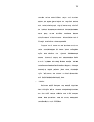 29
kontraksi uterus menyebabkan korpus uteri berubah
menjadi dua bagian, yakni bagian atas yang tebal, berotot
pasif, dan berdinding tipis yang secara bertahap menebal
dan kapasitas akomodasinya menurun, dan bagian bawah
uterus yang secara bertahap membesar karena
mengakomodasi isi dalam rahim. Suatu cincin retraksi
fisiologis memisahkan kedua segmen ini.
Segmen bawah uterus secara bertahap membesar
karena mengakomodasi isi dalam rahim, sedangkan
bagian atas menebal dan kapasitas akomodasinya
menuru. Kontraksi korpus uteri menyebabkan janin
tertekan kebawah, terdorong kearah serviks. Serviks
kemudian menipis dan berdilatasi secukupnya, sehingga
memungkin bagian pertama janin turun memasuki
vagina. Sebenarnya, saat turunserviks ditarik keatas dan
lebih tinggi dari bagian terendah janin.
c. Perineum
Perineum adalah jaringan yang terletak disebelah
distal diafragma pelvis. Perineum mengandung sejumlah
otot superfisial, sangat vaskular, dan berisi jaringan
lemak. Saat persalinan, otot ini sering mengalami
kerusakan ketika janin dilahirkan.
 