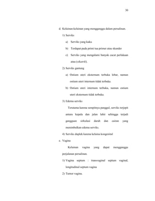 30
d. Kelainan-kelainan yang mengganggu dalam persalinan.
1) Serviks
a) Serviks yang kaku
b) Terdapat pada primi tua primer atau skunder
c) Serviks yang mengalami banyak cacat perlukaan
atau (sikatrik).
2) Serviks gantung
a) Ostium uteri eksternum terbuka lebar, namun
ostium uteri internum tidak terbuka.
b) Ostium uteri internum terbuka, namun ostium
uteri eksternum tidak terbuka.
3) Edema serviks
Terutama karena sempitnya panggul, serviks terjepit
antara kepala dan jalan lahir sehingga terjadi
gangguan sirkulasi darah dan cairan yang
menimbulkan edema serviks.
4) Serviks duplek karena kelaina kongenital
e. Vagina
Kelainan vagina yang dapat mengganggu
perjalanan persalinan.
1) Vagina septum : transvaginal septum vaginal,
longitudinal septum vagina
2) Tumor vagina.
 