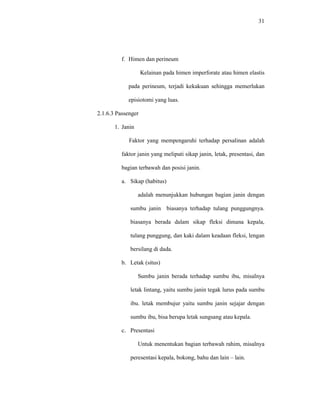 31
f. Himen dan perineum
Kelainan pada himen imperforate atau himen elastis
pada perineum, terjadi kekakuan sehingga memerlukan
episiotomi yang luas.
2.1.6.3 Passenger
1. Janin
Faktor yang mempengaruhi terhadap persalinan adalah
faktor janin yang meliputi sikap janin, letak, presentasi, dan
bagian terbawah dan posisi janin.
a. Sikap (habitus)
adalah menunjukkan hubungan bagian janin dengan
sumbu janin biasanya terhadap tulang punggungnya.
biasanya berada dalam sikap fleksi dimana kepala,
tulang punggung, dan kaki dalam keadaan fleksi, lengan
bersilang di dada.
b. Letak (situs)
Sumbu janin berada terhadap sumbu ibu, misalnya
letak lintang, yaitu sumbu janin tegak lurus pada sumbu
ibu. letak membujur yaitu sumbu janin sejajar dengan
sumbu ibu, bisa berupa letak sungsang atau kepala.
c. Presentasi
Untuk menentukan bagian terbawah rahim, misalnya
peresentasi kepala, bokong, bahu dan lain – lain.
 