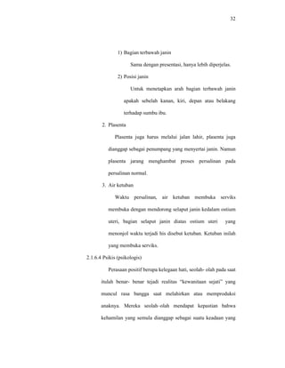 32
1) Bagian terbawah janin
Sama dengan presentasi, hanya lebih diperjelas.
2) Posisi janin
Untuk menetapkan arah bagian terbawah janin
apakah sebelah kanan, kiri, depan atau belakang
terhadap sumbu ibu.
2. Plasenta
Plasenta juga harus melalui jalan lahir, plasenta juga
dianggap sebagai penumpang yang menyertai janin. Namun
plasenta jarang menghambat proses persalinan pada
persalinan normal.
3. Air ketuban
Waktu persalinan, air ketuban membuka serviks
membuka dengan mendorong selaput janin kedalam ostium
uteri, bagian selaput janin diatas ostium uteri yang
menonjol waktu terjadi his disebut ketuban. Ketuban inilah
yang membuka serviks.
2.1.6.4 Psikis (psikologis)
Perasaan positif berupa kelegaan hati, seolah- olah pada saat
itulah benar- benar tejadi realitas “kewanitaan sejati” yang
muncul rasa bangga saat melahirkan atau memproduksi
anaknya. Mereka seolah–olah mendapat kepastian bahwa
kehamilan yang semula dianggap sebagai suatu keadaan yang
 