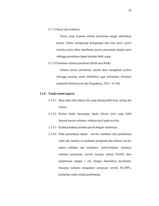 34
2.1.7.3 Posisi dan ambulasi
Posisi yang nyaman selama persalinan sangat diperlukan
pasien. Selain mengurangi ketegangan dan rasa nyeri, posisi
tertentu justru akan membantu proses penurunan kepala janin
sehingga persalinan dapat berjalan lebih cepat.
2.1.7.4 Eliminasi selama persalinan (BAB atau BAK)
Selama proses persalinan, pasien akan mengalami poliuri
sehingga penting untuk difasilitasi agar kebutuhan eliminasi
terpenuhi (Sulistyawati dan Nugraheny, 2012 : 41-46).
2.1.8 Tanda-tanda inpartu
2.1.8.1 Rasa sakit oleh adanya his yang datang lebih kuat, sering dan
teratur.
2.1.8.2 Keluar lendir bercampur darah (blood slim) yang lebih
banyak karena robekan- robekan kecil pada serviks.
2.1.8.3 Kadang-kadang ketuban pecah dengan sendirinya.
2.1.8.4 Pada pemeriksan dalam : serviks mendatar dan pembukaan
telah ada, berikut ini perbedan penipisan dan dilatasi serviks
antara nulipara dan multipara, yaitu:Nulipara: biasanya
sebelum persalinan, serviks menipis sekitar 50-60% dam
pembukaan sampai 1 cm, dengan dimulainya persalinan,
biasanya nulipara mengalami penipisan serviks 50-100%,
kemudian mulai terjadi pembukaan.
 