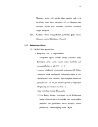 35
Multipara: sering kali serviks tidak menipis pada awal
persalinan, tetapi hanya membuka 1-2 cm. biasanya pada
multipara serviks akan membuka, kemudian diteruskan
dengan penipisan.
2.1.8.5 Kontraksi uterus mengakibatkan perubahan pada serviks
(frekuensi minimal 2 kali dalam 10 menit)
2.1.9 Tahapan persalinan.
2.1.9.1 Kala I (Kala pembukaan)
1. Pengertian Kala I (Kala pembukaan)
Merupakan inpartu ditandai dengan keluarnya lendir
bercampur darah karena serviks mulai membuka dan
mendatar (Rohani et. all, 2011 : 5, 14)
Lamanya kala I untuk primigravida berlangsung 12- 13 jam
sedangkan untuk multigravida berlangsung sekitar 8 jam.
Berdasarkan Kurve friedman, diperhitungkan pembukaan
primigravida 1 cm per jam dan multigravida 2 cm per jam
(Nugraheny dan Sulistyawati, 2012 : 7).
Kala ini terbagi menjadi 2 fase, yaitu:
a. Fase Laten, dimana pembukaan servik berlangsung
lambat dimulai sejak awal kontraksi yang menyebabkan
penipisan dan pembukaan secara bertahap sampai
pembukaan 3 cm berlangsung dalam 7-8 jam.
 