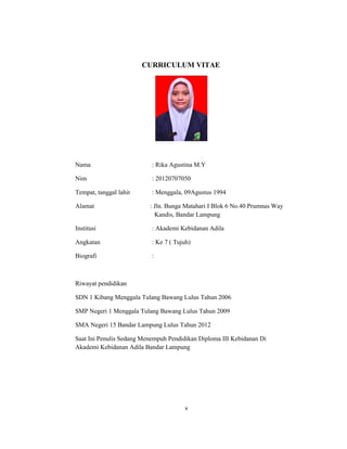 5
CURRICULUM VITAE
Nama : Rika Agustina M.Y
Nim : 20120707050
Tempat, tanggal lahir : Menggala, 09Agustus 1994
Alamat : Jln. Bunga Matahari I Blok 6 No.40 Prumnas Way
Kandis, Bandar Lampung
Institusi : Akademi Kebidanan Adila
Angkatan : Ke 7 ( Tujuh)
Biografi :
Riwayat pendidikan
SDN 1 Kibang Menggala Tulang Bawang Lulus Tahun 2006
SMP Negeri 1 Menggala Tulang Bawang Lulus Tahun 2009
SMA Negeri 15 Bandar Lampung Lulus Tahun 2012
Saat Ini Penulis Sedang Menempuh Pendidikan Diploma III Kebidanan Di
Akademi Kebidanan Adila Bandar Lampung
v
 