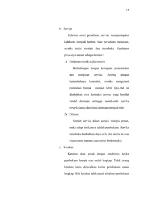 37
b. Serviks
Sebelum onset persalinan, serviks mempersiapkan
kelahiran menjadi lembut. Saat persalinan mendekat,
serviks mulai menipis dan membuka. Gambaran
prosesnya adalah sebagai berikut :
1) Penipisan serviks (effacement)
Berhubungan dengan kemajuan pemendekan
dan penipisan serviks. Seiring dengan
bertambahnya kontraksi, serviks mengalami
perubahan bentuk menjadi lebih tipis.Hal ini
disebabkan oleh kontraksi uterrus yang bersifat
fundal dominan sehingga seolah-olah serviks
tertarik keatas dan lama kelamaan menjadi tipis
2) Dilatasi
Setelah serviks dalam kondisi menipis penuh,
maka tahap berikutnya adalah pembukaan. Serviks
membuka disebabkan daya tarik otot uterus ke atas
secara terus menerus saat uterus berkontraksi.
c. Ketuban
Ketuban akan pecah dengan sendirinya ketika
pembukaan hampir atau sudah lengkap. Tidak jarang
ketuban harus dipecahkan ketika pembukaan sudah
lengkap. Bila ketuban telah pecah sebelum pembukaan
 