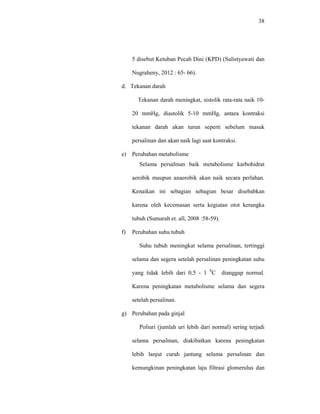 38
5 disebut Ketuban Pecah Dini (KPD) (Sulistyawati dan
Nugraheny, 2012 : 65- 66).
d. Tekanan darah
Tekanan darah meningkat, sistolik rata-rata naik 10-
20 mmHg, diastolik 5-10 mmHg, antara kontraksi
tekanan darah akan turun seperti sebelum masuk
persalinan dan akan naik lagi saat kontraksi.
e) Perubahan metabolisme
Selama persalinan baik metabolisme karbohidrat
aerobik maupun anaerobik akan naik secara perlahan.
Kenaikan ini sebagian sebagian besar disebabkan
karena oleh kecemasan serta kegiatan otot kerangka
tubuh (Sumarah et. all, 2008 :58-59).
f) Perubahan suhu tubuh
Suhu tubuh meningkat selama persalinan, tertinggi
selama dan segera setelah persalinan peningkatan suhu
yang tidak lebih dari 0,5 - 1 0
C dianggap normal.
Karena peningkatan metabolisme selama dan segera
setelah persalinan.
g) Perubahan pada ginjal
Poliuri (jumlah uri lebih dari normal) sering terjadi
selama persalinan, diakibatkan karena peningkatan
lebih lanjut curah jantung selama persalinan dan
kemungkinan peningkatan laju filtrasi glomerulus dan
 