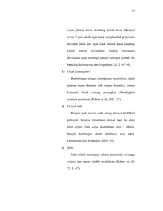 39
aliran plasma darah. Kandung kemih harus dikontrol
setiap 2 jam sekali agar tidak menghambat penurunan
terendah janin dan agar tidak trauma pada kandung
kemih setelah melahirkan. Sedikit proteinuria
ditemukan pada sepertiga sampai setengah jumlah ibu
bersalin (Sulistyawati dan Nugraheny, 2012 : 67-68).
h) Detak Jantung bayi
Berhubungan dengan peningkatan metabolism, detak
jantung secara dramatis naik selama kontraksi. Antara
kontraksi, detak jantung meningkat dibandingkan
sebelum persalinan (Rohani et. all, 2011 : 67).
i) Denyut nadi
Denyut nadi normal pada orang dewasa 60-80kali
permenit. Sehabis melahirkan denyut nadi itu akan
lebih cepat. Nadi cepat disebabkan oleh : infeksi,
banyak kehilangan darah, dehidrasi, rasa takut.
(Ambarwati dan Wulandari, 2010 : 84).
j) Suhu
Suhu tubuh meningkat selama persalinan, tertinggi
selama dan segera setelah melahirkan (Rohani et. all,
2011 : 67).
 