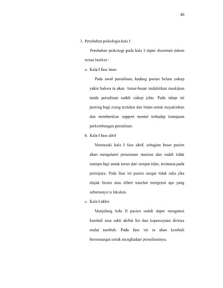 40
3. Perubahan psikologis kala I
Perubahan psikologi pada kala I dapat dicermati dalam
rician berikut :
a. Kala I fase laten
Pada awal persalinan, kadang pasien belum cukup
yakin bahwa ia akan benar-benar melahirkan meskipun
tanda persalinan sudah cukup jelas. Pada tahap ini
penting bagi orang terdekat dan bidan untuk meyakinkan
dan memberikan support mental terhadap kemajuan
perkembangan persalinan.
b. Kala I fase aktif
Memasuki kala I fase aktif, sebagian besar pasien
akan mengalami penurunan stamina dan sudah tidak
mampu lagi untuk turun dari tempat tidur, terutama pada
primipara. Pada fase ini pasien sangat tidak suka jika
diajak bicara atau diberi nasehat mengenai apa yang
seharusnya ia lakukan.
c. Kala I akhir
Menjelang kala II pasien sudah dapat mengatasi
kembali rasa sakit akibat his dan kepercayaan dirinya
mulai tumbuh. Pada fase ini ia akan kembali
bersemangat untuk menghadapi persalinannya.
 