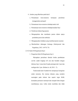 41
4. Asuhan yang diberikan pada kala I
a. Pemantauan terus-menerus kemajuan persalinan
menggunakan partograf
b. Pemantauan terus-menerus terhadap tanda vital
c. Pemantauan terus-menerus terhadap keadaan bayi
d. Pemberian hidrasi bagi pasien
e. Menganjurkan dan membantu pasien dalam upaya
perubahan posisi dan ambulasi
f. Mengupayakan tindakan yang membuat pasien nyaman
g. Memfasilitasi dukungan keluarga (Sulistyawati dan
Nugraheny, 2012 : 69-70, 75)
2.1.9.2 Kala II (Pengeluaran bayi)
1. Pengertian Kala II (Pengeluaran bayi )
Merupakan persalinan dimulai ketika pembukaan
serviks sudah lengkap (10 cm) dan berakhir dengan
lahirnya bayi. Lama kala II pada primigravida 2 jam dan
multigravida 1 jam (Rohani et. all, 2011 : 7).
Tanda-tanda kala II adalah ibu mempunyai keinginan
untuk meneran, ibu merasa tekanan yang semakin
meningkat pada rektum dan seperti ingin BAB,
kemudian perineum menonjol dan menjadi lebar dengan
membukanya anus. Labia mulai membuka dan tidak
 