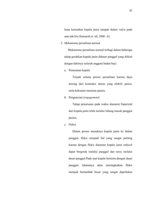 42
lama kemudian kepala janin tampak dalam vulva pada
saat ada his (Sumarah et. all, 2008 : 6).
2. Mekanisme persalinan normal
Mekanisme persalinan normal terbagi dalam beberapa
tahap gerakkan kepala janin didasar panggul yang diikuti
dengan lahirnya seluruh anggota badan bayi.
a. Penurunan kepala
Terjadi selama proses persalinan karena daya
dorong dari kontraksi uterus yang efektif, posisi,
serta kekuatan meneran pasien.
b. Penguncian (engagement)
Tahap penurunan pada waktu diameter biparietal
dari kepala janin telah melalui lubang masuk panggul
pasien.
c. Fleksi
Dalam proses masuknya kepala janin ke dalam
panggul, fleksi menjadi hal yang sangat penting
karena dengan fleksi diameter kepala janin terkecil
dapat bergerak melalui panggul dan terus melalui
dasar panggul.Pada saat kepala bertemu dengan dasar
panggul, tahananya akan meningkatkan fleksi
menjadi bertambah besar yang sangat diperlukan
 