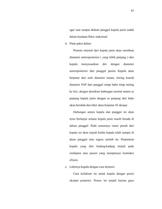 43
agar saat sampai didasar panggul kepala janin sudah
dalam keadaan fleksi maksimal.
d. Putar paksi dalam
Putaran internal dari kepala janin akan membuat
diameter anteroposterior ( yang lebih panjang ) dari
kepala menyesuaikan diri dengan diameter
anteroposterior dari panggul pasien Kepala akan
berputar dari arah diameter kanan, miring kearah
diameter PAP dari panggul tetapi bahu tetap miring
ke kiri, dengan demikian hubungan normal antara as
panjang kepala janin dengan as panjang dari bahu
akan berubah dan leher akan berputar 45 derajat.
Hubungan antara kepala dan panggul ini akan
terus berlanjut selama kepala janin masih berada di
dalam panggul. Pada umumnya rotasi penuh dari
kepala ini akan terjadi ketika kepala telah sampai di
dasar panggul atau segera setelah itu. Perputaran
kepala yang dini kadang-kadang terjadi pada
multipara atau pasien yang mempunyai kontraksi
efisien.
e. Lahirnya kepala dengan cara ekstensi
Cara kelahiran ini untuk kepala dengan posisi
oksiput posterior. Proses ini terjadi karena gaya
 