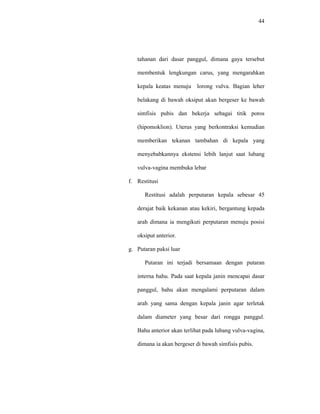 44
tahanan dari dasar panggul, dimana gaya tersebut
membentuk lengkungan carus, yang mengarahkan
kepala keatas menuju lorong vulva. Bagian leher
belakang di bawah oksiput akan bergeser ke bawah
simfisis pubis dan bekerja sebagai titik poros
(hipomoklion). Uterus yang berkontraksi kemudian
memberikan tekanan tambahan di kepala yang
menyebabkannya ekstensi lebih lanjut saat lubang
vulva-vagina membuka lebar
f. Restitusi
Restitusi adalah perputaran kepala sebesar 45
derajat baik kekanan atau kekiri, bergantung kepada
arah dimana ia mengikuti perputaran menuju posisi
oksiput anterior.
g. Putaran paksi luar
Putaran ini terjadi bersamaan dengan putaran
interna bahu. Pada saat kepala janin mencapai dasar
panggul, bahu akan mengalami perputaran dalam
arah yang sama dengan kepala janin agar terletak
dalam diameter yang besar dari rongga panggul.
Bahu anterior akan terlihat pada lubang vulva-vagina,
dimana ia akan bergeser di bawah simfisis pubis.
 