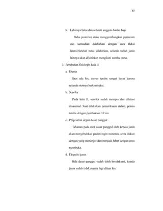 45
h. Lahirnya bahu dan seluruh anggota badan bayi
Bahu posterior akan menggembungkan perineum
dan kemudian dilahirkan dengan cara fleksi
lateral.Setelah bahu dilahirkan, seluruh tubuh janin
lainnya akan dilahirkan mengikuti sumbu carus.
3. Perubahan fisiologis kala II
a. Uterus
Saat ada his, uterus teraba sangat keras karena
seluruh ototnya berkontraksi.
b. Serviks
Pada kala II, serviks sudah menipis dan dilatasi
maksimal. Saat dilakukan pemeriksaan dalam, porsio
teraba dengan pembukaan 10 cm.
c. Pergeseran organ dasar panggul
Tekanan pada otot dasar panggul oleh kepala janin
akan menyebabkan pasien ingin meneran, serta diikuti
dengan yang menonjol dan menjadi lebar dengan anus
membuka.
d. Ekspulsi janin
Bila dasar panggul sudah lebih berelaksasi, kepala
janin sudah tidak masuk lagi diluar his.
 