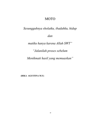 6
MOTO
Sesungguhnya sholatku, ibadahku, hidup
dan
matiku hanya karena Allah SWT”
“Jalanilah proses sebelum
Menikmati hasil yang memuaskan”
(RIKA AGUSTINA M.Y)
vi
 