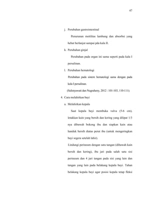 47
j. Perubahan gastrointestinal
Penurunan motilitas lambung dan absorbsi yang
hebat berlanjut sampai pda kala II.
k. Perubahan ginjal
Perubahan pada organ ini sama seperti pada kala I
persalinan.
l. Perubahan hematologi
Perubahan pada sistem hematologi sama dengan pada
kala I persalinan.
(Sulistyawati dan Nugraheny, 2012 : 101-103, 110-111).
4. Cara melahirkan bayi
a. Melahirkan kepala
Saat kepala bayi membuka vulva (5-6 cm),
letakkan kain yang bersih dan kering yang dilipat 1/3
nya dibawah bokong ibu dan siapkan kain atau
handuk bersih diatas perut ibu (untuk mengeringkan
bayi segera setelah lahir).
Lindungi perineum dengan satu tangan (dibawah kain
bersih dan kering), ibu jari pada salah satu sisi
perineum dan 4 jari tangan pada sisi yang lain dan
tangan yang lain pada belakang kepala bayi. Tahan
belakang kepala bayi agar posisi kepala tetap fleksi
 