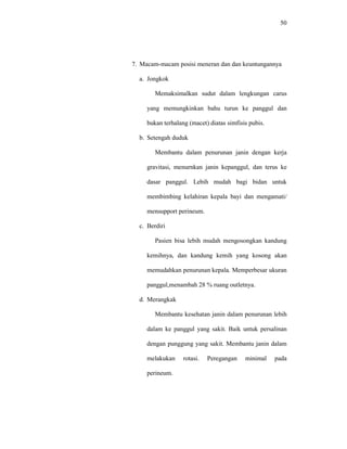 50
7. Macam-macam posisi meneran dan dan keuntungannya
a. Jongkok
Memaksimalkan sudut dalam lengkungan carus
yang memungkinkan bahu turun ke panggul dan
bukan terhalang (macet) diatas simfisis pubis.
b. Setengah duduk
Membantu dalam penurunan janin dengan kerja
gravitasi, menurnkan janin kepanggul, dan terus ke
dasar panggul. Lebih mudah bagi bidan untuk
membimbing kelahiran kepala bayi dan mengamati/
mensupport perineum.
c. Berdiri
Pasien bisa lebih mudah mengosongkan kandung
kemihnya, dan kandung kemih yang kosong akan
memudahkan penurunan kepala. Memperbesar ukuran
panggul,menambah 28 % ruang outletnya.
d. Merangkak
Membantu kesehatan janin dalam penurunan lebih
dalam ke panggul yang sakit. Baik untuk persalinan
dengan punggung yang sakit. Membantu janin dalam
melakukan rotasi. Peregangan minimal pada
perineum.
 