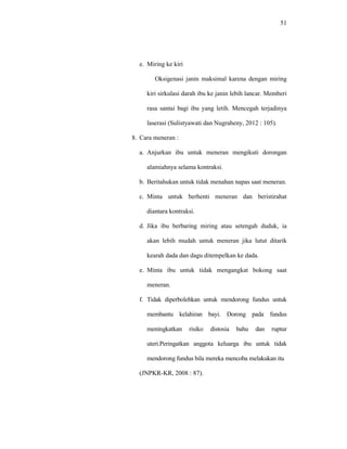 51
e. Miring ke kiri
Oksigenasi janin maksimal karena dengan miring
kiri sirkulasi darah ibu ke janin lebih lancar. Memberi
rasa santai bagi ibu yang letih. Mencegah terjadinya
laserasi (Sulistyawati dan Nugraheny, 2012 : 105).
8. Cara meneran :
a. Anjurkan ibu untuk meneran mengikuti dorongan
alamiahnya selama kontraksi.
b. Beritahukan untuk tidak menahan napas saat meneran.
c. Minta untuk berhenti meneran dan beristirahat
diantara kontraksi.
d. Jika ibu berbaring miring atau setengah duduk, ia
akan lebih mudah untuk meneran jika lutut ditarik
kearah dada dan dagu ditempelkan ke dada.
e. Minta ibu untuk tidak mengangkat bokong saat
meneran.
f. Tidak diperbolehkan untuk mendorong fundus untuk
membantu kelahiran bayi. Dorong pada fundus
meningkatkan risiko distosia bahu dan ruptur
uteri.Peringatkan anggota keluarga ibu untuk tidak
mendorong fundus bila mereka mencoba melakukan itu
(JNPKR-KR, 2008 : 87).
 