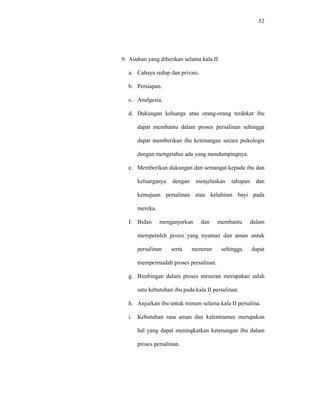 52
9. Asuhan yang diberikan selama kala II
a. Cahaya redup dan privasi.
b. Persiapan.
c. Analgesia.
d. Dukungan keluarga atau orang-orang terdekat ibu
dapat membantu dalam proses persalinan sehingga
dapat memberikan ibu ketenangan secara psikologis
dengan mengetahui ada yang mendampingnya.
e. Memberikan dukungan dan semangat kepada ibu dan
keluarganya dengan menjelaskan tahapan dan
kemajuan persalinan atau kelahiran bayi pada
mereka.
f. Bidan menganjurkan dan membantu dalam
memperoleh posisi yang nyaman dan aman untuk
persalinan serta meneran sehingga dapat
mempermudah proses persalinan.
g. Bimbingan dalam proses meneran merupakan salah
satu kebutuhan ibu pada kala II persalinan.
h. Anjurkan ibu untuk minum selama kala II persalina.
i. Kebutuhan rasa aman dan ketentraman merupakan
hal yang dapat meningkatkan ketenangan ibu dalam
proses persalinan.
 