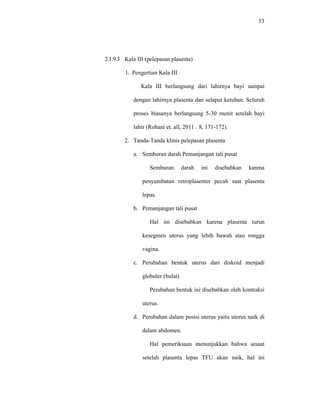 53
2.1.9.3 Kala III (pelepasan plasenta)
1. Pengertian Kala III
Kala III berlangsung dari lahirnya bayi sampai
dengan lahirnya plasenta dan selaput ketuban. Seluruh
proses biasanya berlangsung 5-30 menit setelah bayi
lahir (Rohani et. all, 2011 : 8, 171-172).
2. Tanda-Tanda klinis pelepasan plasenta
a. Semburan darah Pemanjangan tali pusat
Semburan darah ini disebabkan karena
penyumbatan retroplasenter pecah saat plasenta
lepas.
b. Pemanjangan tali pusat
Hal ini disebabkan karena plasenta turun
kesegmen uterus yang lebih bawah atau rongga
vagina.
c. Perubahan bentuk uterus dari diskoid menjadi
globuler (bulat)
Perubahan bentuk ini disebabkan oleh kontraksi
uterus.
d. Perubahan dalam posisi uterus yaitu uterus naik di
dalam abdomen.
Hal pemeriksaan menunjukkan bahwa sesaat
setelah plasenta lepas TFU akan naik, hal ini
 