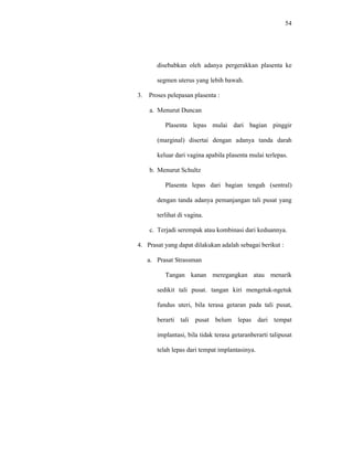 54
disebabkan oleh adanya pergerakkan plasenta ke
segmen uterus yang lebih bawah.
3. Proses pelepasan plasenta :
a. Menurut Duncan
Plasenta lepas mulai dari bagian pinggir
(marginal) disertai dengan adanya tanda darah
keluar dari vagina apabila plasenta mulai terlepas.
b. Menurut Schultz
Plasenta lepas dari bagian tengah (sentral)
dengan tanda adanya pemanjangan tali pusat yang
terlihat di vagina.
c. Terjadi serempak atau kombinasi dari keduannya.
4. Prasat yang dapat dilakukan adalah sebagai berikut :
a. Prasat Strassman
Tangan kanan meregangkan atau menarik
sedikit tali pusat. tangan kiri mengetuk-ngetuk
fundus uteri, bila terasa getaran pada tali pusat,
berarti tali pusat belum lepas dari tempat
implantasi, bila tidak terasa getaranberarti talipusat
telah lepas dari tempat implantasinya.
 