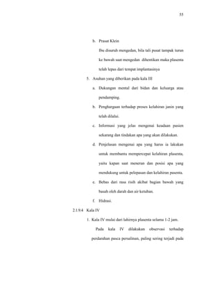 55
b. Prasat Klein
Ibu disuruh mengedan, bila tali pusat tampak turun
ke bawah saat mengedan dihentikan maka plasenta
telah lepas dari tempat implantasinya
5. Asuhan yang diberikan pada kala III
a. Dukungan mental dari bidan dan keluarga atau
pendamping.
b. Penghargaan terhadap proses kelahiran janin yang
telah dilalui.
c. Informasi yang jelas mengenai keadaan pasien
sekarang dan tindakan apa yang akan dilakukan.
d. Penjelasan mengenai apa yang harus ia lakukan
untuk membantu mempercepat kelahiran plasenta,
yaitu kapan saat meneran dan posisi apa yang
mendukung untuk pelepasan dan kelahiran pasenta.
e. Bebas dari rasa risih akibat bagian bawah yang
basah oleh darah dan air ketuban.
f. Hidrasi.
2.1.9.4 Kala IV
1. Kala IV mulai dari lahirnya plasenta selama 1-2 jam.
Pada kala IV dilakukan observasi terhadap
perdarahan pasca persalinan, paling sering terjadi pada
 