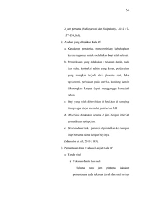 56
2 jam pertama (Sulistyawati dan Nugraheny, 2012 : 9,
157-159,165).
2. Asuhan yang diberikan Kala IV
a. Kesadaran penderita, mencerminkan kebahagiaan
karena tugasnya untuk melahirkan bayi telah selesai.
b. Pemeriksaan yang dilakukan : tekanan darah, nadi
dan suhu, kontraksi rahim yang keras, perdarahan
yang mungkin terjadi dari plasenta rest, luka
episiotomi, perlukaan pada serviks, kandung kemih
dikosongkan karena dapat mengganggu kontraksi
rahim.
c. Bayi yang telah dibersihkan di letakkan di samping
ibunya agar dapat memulai pemberian ASI.
d. Observasi dilakukan selama 2 jam dengan interval
pemeriksaan setiap jam.
e. Bila keadaan baik, patuiren dipindahkan ke ruangan
inap bersama-sama dengan bayinya.
(Manuaba et. all, 2010 : 185).
3. Pemantauan Dan Evaluasi Lanjut Kala IV
a. Tanda vital
1) Tekanan darah dan nadi
Selama satu jam pertama lakukan
pemantauan pada tekanan darah dan nadi setiap
 