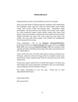 7
PERSEMBAHAN
Dengan penuh rasa syukur, ku persembahkan karya kecil ku ini kepada :
Orang yang selalu berada di belakang maupun di sampingku untuk mendukungku
dan mengajariku dalam segala hal, selalu ada dalam keadaan susah maupun
senang, selalu mencari nafkah dan berjuang untuk mengabulkan segala
permintaanku, dan tak pernah lupa selalu mendo’a kan ku dalam setiap langkah
nya, selalu memberikan support, tempat curhatku, tempat untuk tertawa riang
gembira, kalian penyemangatku, inspirasiku dan kalian pembawa keceriaan dalam
hidupku terimakasih atas segala cinta, kasih sayang yang amat sangat tulus
untukku. Doa yang selalu kalian ucapkan untuk kebaikan dan kebahagiaanku
Yaitu keluarga besarku tersayang.
Untuk pembimbing I KTI ku ibu Rosbiatul Adawiyah,SKM.M.Kes,
pembimbing II KTI ku ibu Vionita Gustianto,S.ST penguji I KTI ku ibu Puspita
Dewi, S.ST, mami tersayang Syaridawati Rambe, S.SiT dan terimakasih untuk
segalanya dan dapat membimbing diriku hingga diriku dapat menyelesaikan karya
tulis diakbid adila ini.
Untuk seluruh dosen dan staf Akbid Adila Bandar Lampung, terimakasih atas
bimbingan, arahan dan motivasinya hingga diriku bisa mengikuti semua aturan,
kegiatan proses belajar mengajar sampai diriku bisa menyusun karya tulis ilmiah
sampai selesai.
Teman-teman maupun sahabat baik ku di Akbid Adila angkatan VII (tujuh) yang
selalu berbagi ilmu maupun pengalaman, memberikan canda, tawa, penyemangat,
saling mendukung satu sama lain dalam 3 tahun ini.
Dan diakhir persembahan ini satu kata yang terucap dari ku yakni
alhamdulillahhirobbil’alamin.
Salam kangen dariku
Rika Agustina M.Y
vii
 