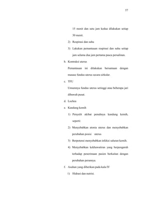 57
15 menit dan satu jam kedua dilakukan setiap
30 menit.
2) Respirasi dan suhu
3) Lakukan pemantauan respirasi dan suhu setiap
jam selama dua jam pertama pasca persalinan.
b. Kontraksi uterus
Pemantauan ini dilakukan bersamaan dengan
masase fundus uterus secara sirkular.
c. TFU
Umumnya fundus uterus setinggi atau beberapa jari
dibawah pusat.
d. Lochea
e. Kandung kemih
1) Penyulit akibat penuhnya kandung kemih,
seperti:
2) Menyebabkan atonia uterus dan menyebabkan
perubahan posisi uterus
3) Berpotensi menyebabkan infeksi saluran kemih.
4) Menyebabkan kekhawatiran yang berpengaruh
terhadap penerimaan pasien berkaitan dengan
perubahan perannya.
f. Asuhan yang diberikan pada kala IV
1) Hidrasi dan nutrisi.
 