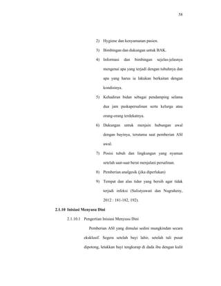 58
2) Hygiene dan kenyamanan pasien.
3) Bimbingan dan dukungan untuk BAK.
4) Informasi dan bimbingan sejelas-jelasnya
mengenai apa yang terjadi dengan tubuhnya dan
apa yang harus ia lakukan berkaitan dengan
kondisinya.
5) Kehadiran bidan sebagai pendamping selama
dua jam paskapersalinan serta kelurga atau
orang-orang terdekatnya.
6) Dukungan untuk menjain hubungan awal
dengan bayinya, terutama saat pemberian ASI
awal.
7) Posisi tubuh dan lingkungan yang nyaman
setelah saat-saat berat menjalani persalinan.
8) Pemberian analgesik (jika diperlukan)
9) Tempat dan alas tidur yang bersih agar tidak
terjadi infeksi (Sulistyawati dan Nugraheny,
2012 : 181-182, 192).
2.1.10 Inisiasi Menyusu Dini
2.1.10.1 Pengertian Inisiasi Menyusu Dini
Pemberian ASI yang dimulai sedini mungkindan secara
eksklusif. Segera setelah bayi lahir, setelah tali pusat
dipotong, letakkan bayi tengkurap di dada ibu dengan kulit
 